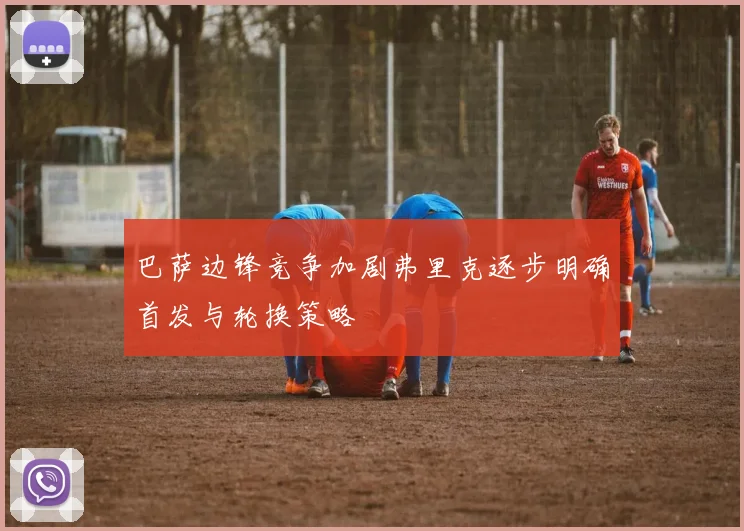 巴萨边锋竞争加剧弗里克逐步明确首发与轮换策略