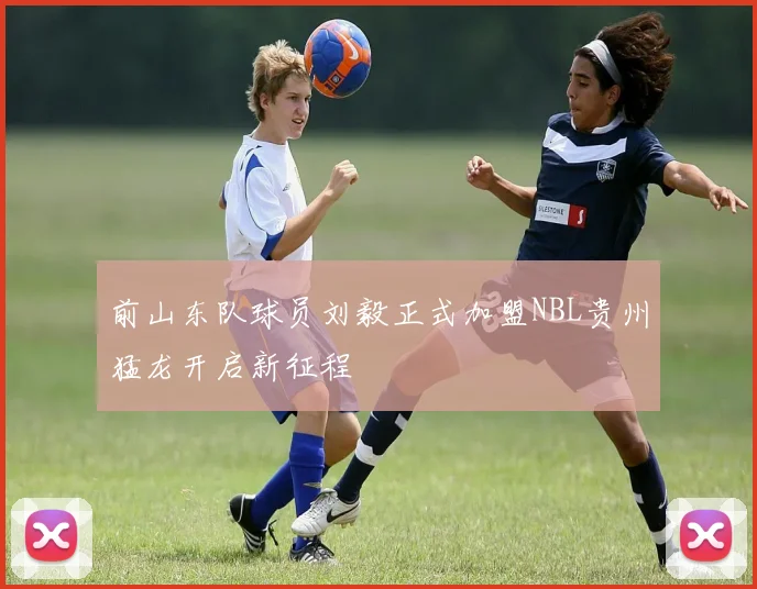前山东队球员刘毅正式加盟NBL贵州猛龙开启新征程