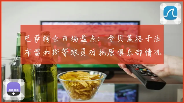 巴萨转会市场盘点：登贝莱格子法布雷加斯等球员对抗原俱乐部情况分析