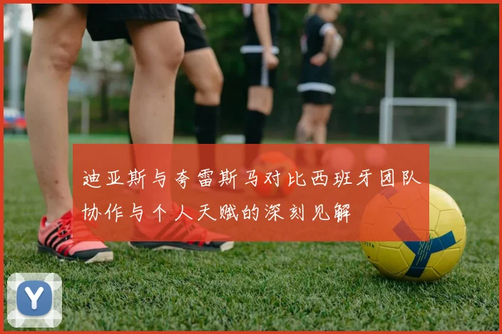 迪亚斯与夸雷斯马对比西班牙团队协作与个人天赋的深刻见解