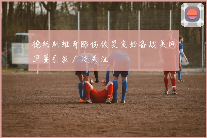 德约科维奇膝伤恢复良好备战美网卫冕引发广泛关注