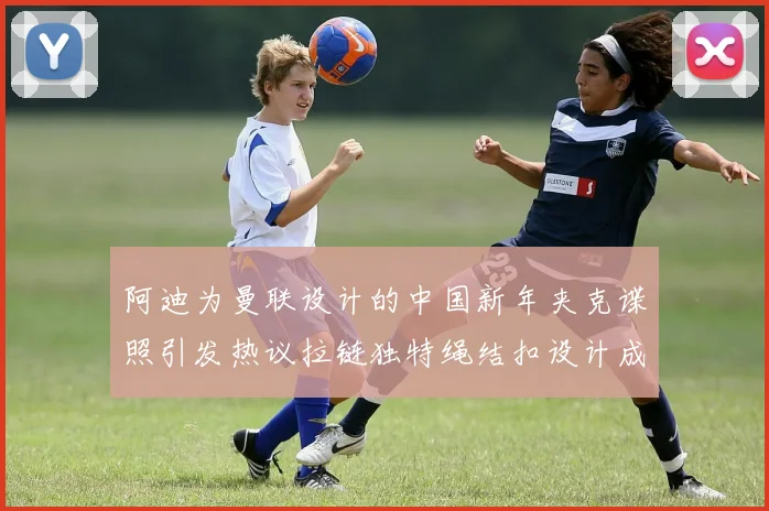阿迪为曼联设计的中国新年夹克谍照引发热议拉链独特绳结扣设计成亮点