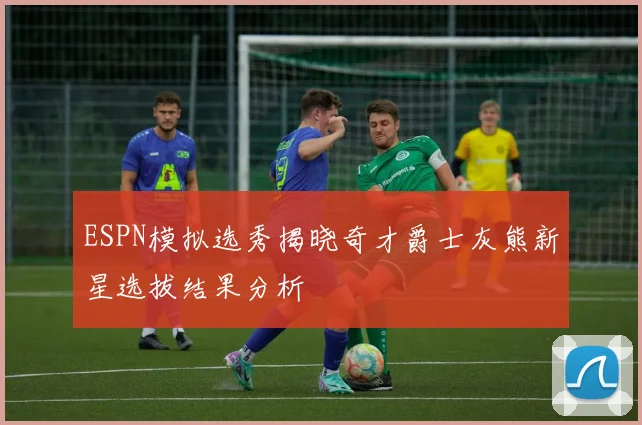 ESPN模拟选秀揭晓奇才爵士灰熊新星选拔结果分析