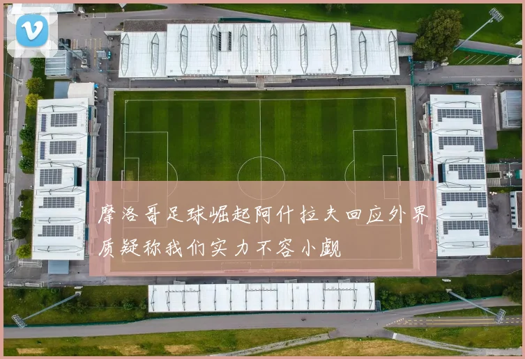 摩洛哥足球崛起阿什拉夫回应外界质疑称我们实力不容小觑