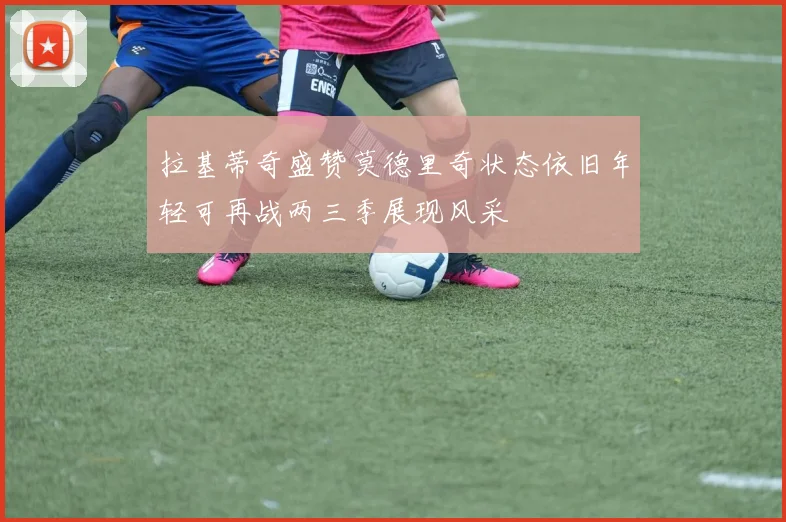 拉基蒂奇盛赞莫德里奇状态依旧年轻可再战两三季展现风采