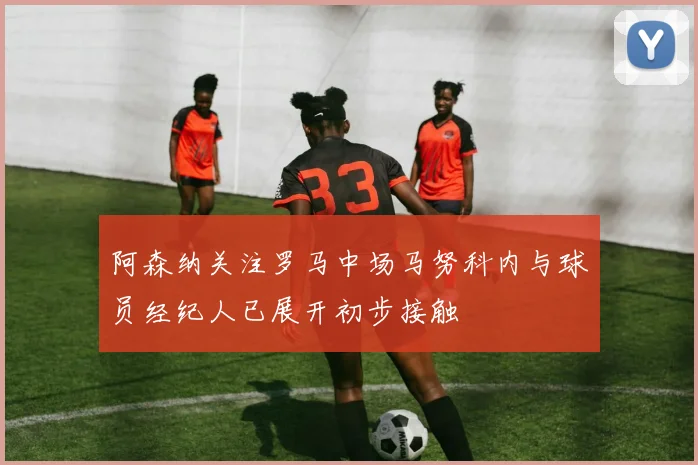 阿森纳关注罗马中场马努科内与球员经纪人已展开初步接触