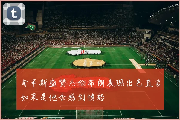考辛斯盛赞杰伦布朗表现出色直言如果是他会感到愤怒