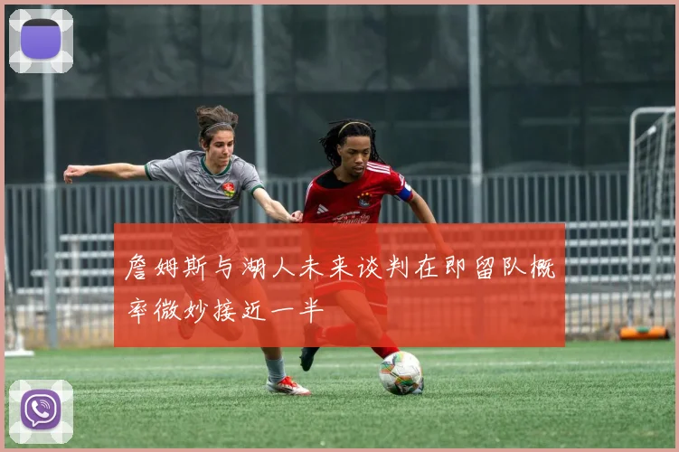詹姆斯与湖人未来谈判在即留队概率微妙接近一半