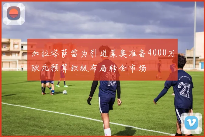 加拉塔萨雷为引进莱奥准备4000万欧元预算积极布局转会市场