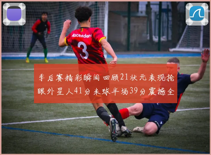 季后赛精彩瞬间回顾21状元表现抢眼外星人41分米球半场39分震撼全场