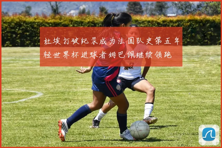 杜埃打破纪录成为法国队史第五年轻世界杯进球者姆巴佩继续领跑