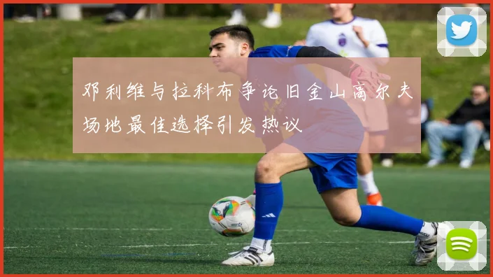 邓利维与拉科布争论旧金山高尔夫场地最佳选择引发热议