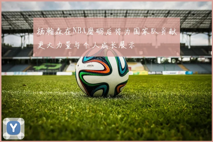 杨瀚森在NBA磨砺后将为国家队贡献更大力量与个人成长展示