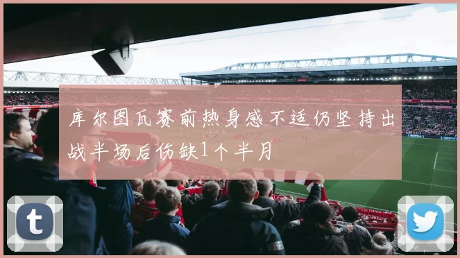 库尔图瓦赛前热身感不适仍坚持出战半场后伤缺1个半月