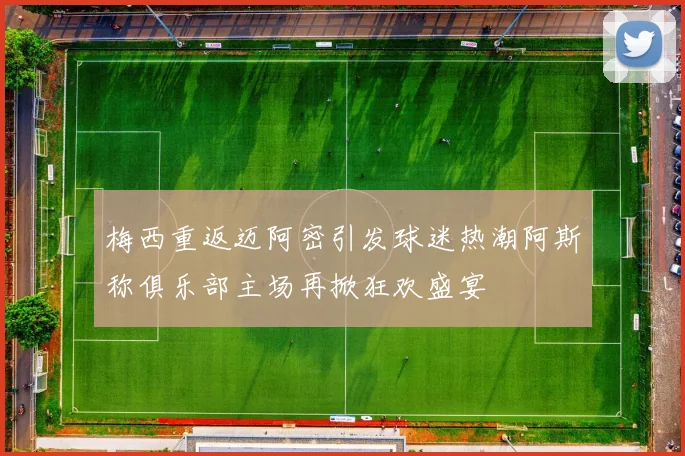 梅西重返迈阿密引发球迷热潮阿斯称俱乐部主场再掀狂欢盛宴