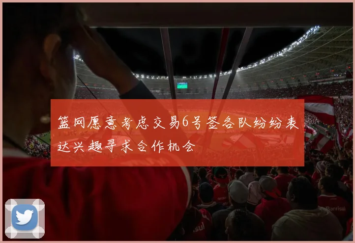 篮网愿意考虑交易6号签各队纷纷表达兴趣寻求合作机会