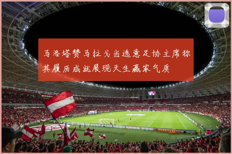 马洛塔赞马拉戈当选意足协主席称其履历成就展现天生赢家气质