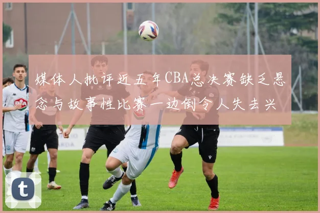 媒体人批评近五年CBA总决赛缺乏悬念与故事性比赛一边倒令人失去兴趣