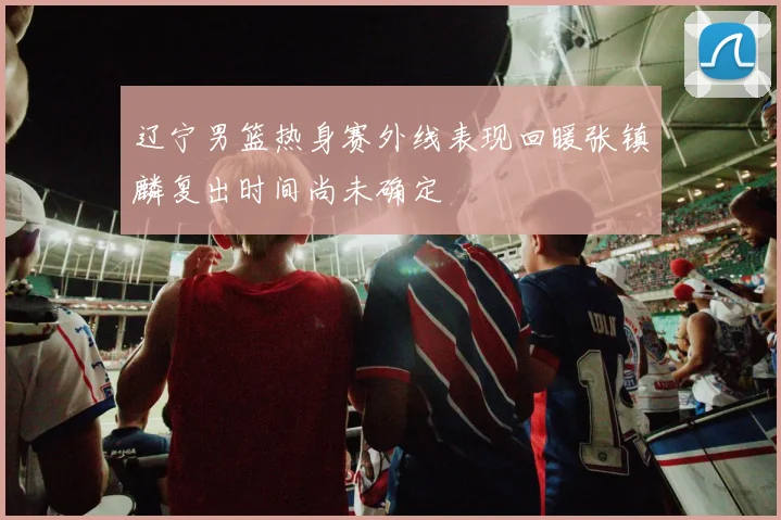 辽宁男篮热身赛外线表现回暖张镇麟复出时间尚未确定