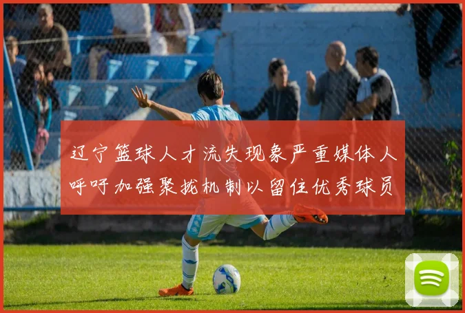 辽宁篮球人才流失现象严重媒体人呼吁加强聚拢机制以留住优秀球员