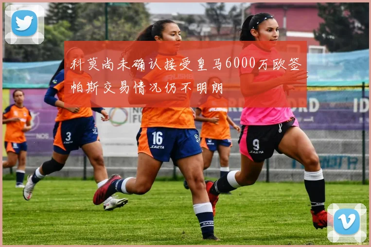 科莫尚未确认接受皇马6000万欧签帕斯交易情况仍不明朗