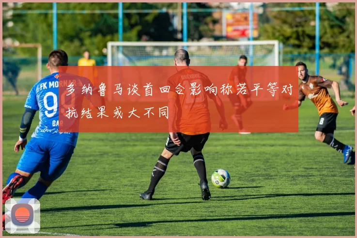 多纳鲁马谈首回合影响称若平等对抗结果或大不同