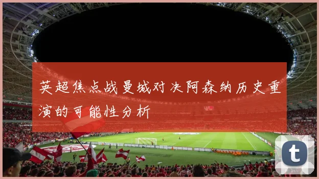 英超焦点战曼城对决阿森纳历史重演的可能性分析
