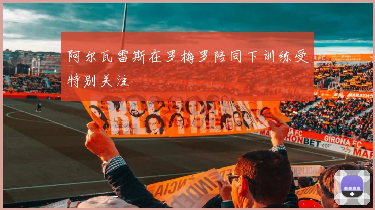 阿尔瓦雷斯在罗梅罗陪同下训练受特别关注