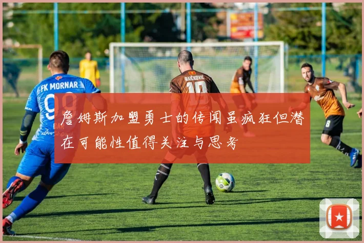 詹姆斯加盟勇士的传闻虽疯狂但潜在可能性值得关注与思考