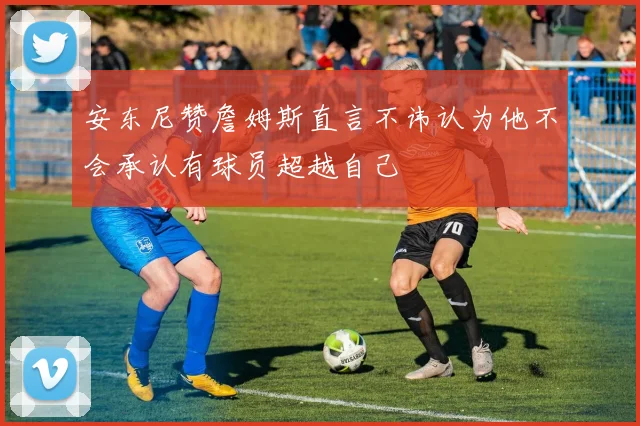 安东尼赞詹姆斯直言不讳认为他不会承认有球员超越自己