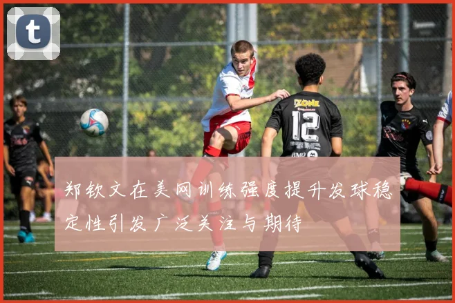 郑钦文在美网训练强度提升发球稳定性引发广泛关注与期待