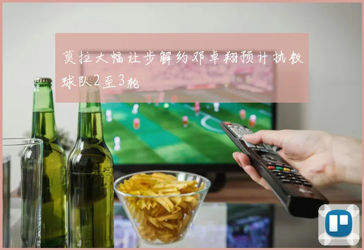 莫拉大幅让步解约邓卓翔预计执教球队2至3轮